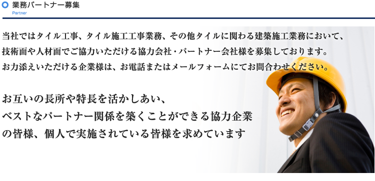 当社ではタイル工事、タイル施工工事業務、その他タイルに関わる建築施工業務において、技術面や人材面でご協力いただける協力会社・パートナー会社様を募集しております。
お力添えいただける企業様は、お電話またはメールフォームにてお問合わせください。

お互いの長所や特長を活かしあい、
ベストなパートナー関係を築くことができる協力企業の皆様、
個人で実施されている皆様を求めています